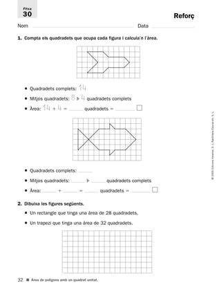 Fitxa 
30 
32 
© 2005 Edicions Voramar, S. L./Santillana Educación, S. L. 
Reforç 
Nom Data 
1. Compta els quadradets que ocupa cada figura i calcula’n l’àrea. 
● Quadradets complets: 14 
● Mitjos quadradets: 8  4 quadradets complets 
● Àrea: 14  4  quadradets  
● Quadradets complets: 
● Mitjos quadradets:  quadradets complets 
● Àrea:   quadradets  
2. Dibuixa les figures següents. 
● Un rectangle que tinga una àrea de 28 quadradets. 
● Un trapezi que tinga una àrea de 32 quadradets. 
■ Àrea de polígons amb un quadrat unitat. 
 