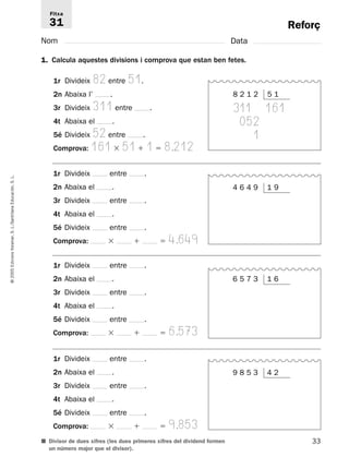 Reforç 
Fitxa 
31 
Nom Data 
1. Calcula aquestes divisions i comprova que estan ben fetes. 
1r Divideix 82 entre 51. 
2n Abaixa l’ . 
3r Divideix 311 entre . 
4t Abaixa el . 
5é Divideix 52 entre . 
Comprova: 161  51  1  8.212 
1r Divideix entre . 
2n Abaixa el . 
3r Divideix entre . 
4t Abaixa el . 
5é Divideix entre . 
Comprova:   4.649 
L. 
S. Educación, Santillana L./S. Voramar, Edicions 1r Divideix entre . 
2005 2n Abaixa el . 
© 3r Divideix entre . 
4t Abaixa el . 
5é Divideix entre . 
Comprova:   6.573 
1r Divideix entre . 
2n Abaixa el . 
3r Divideix entre . 
4t Abaixa el . 
5é Divideix entre . 
Comprova:   9.853 
■ Divisor de dues xifres (les dues primeres xifres del dividend formen 
33 un número major que el divisor). 
8 2 1 2 5 1 
311 161 
052 
1 
4 6 4 9 1 9 
6 5 7 3 1 6 
9 8 5 3 4 2 
 