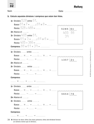 Fitxa 
32 
34 
© 2005 Edicions Voramar, S. L./Santillana Educación, S. L. 
Reforç 
Nom Data 
1. Calcula aquestes divisions i comprova que estan ben fetes. 
1r Divideix 528 entre 61. 
Busca 617 ; 618 
Resta: 528 488 
2n Abaixa el . 
3r Divideix 405 entre 61. 
Busca 61  3  ; 61  6  
Resta: 405 366 
Comprova: 86  61  39  
1r Divideix entre . 
Busca   ;   
Resta:   
2n Abaixa el . 
3r Divideix entre . 
Busca   ;   
Resta:   
Comprova: 
   
1r Divideix entre . 
Busca   ;   
Resta:   
2n Abaixa el . 
3r Divideix entre . 
Busca   ;   
Resta:   
Comprova: 
   
■ Divisor de dues xifres (les dues primeres xifres del dividend formen 
un número menor que el divisor). 
5 2 8 5 6 1 
405 86 
039 
1 3 5 7 2 1 
5 6 5 4 7 9 
 