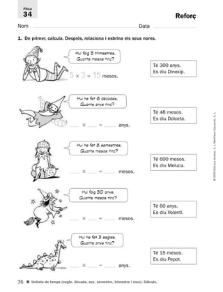 Fitxa 
34 
36 
© 2005 Edicions Voramar, S. L./Santillana Educación, S. L. 
Reforç 
Nom Data 
1. De primer, calcula. Després, relaciona i esbrina els seus noms. 
Té 300 anys. 
Es diu Dinoxip. 
Té 48 mesos. 
Es diu Dolceta. 
Té 600 mesos. 
Es diu Meluca. 
Té 60 anys. 
Es diu Volantí. 
Té 15 mesos. 
Es diu Pepot. 
Hui faig 5 trimestres. 
Quants mesos tinc? 
5  3  15 mesos. 
Hui he fet 6 dècades. 
Quants anys tinc? 
  anys. 
Hui he fet 8 semestres. 
Quants mesos tinc? 
  mesos. 
Hui faig 50 anys. 
Quants mesos tinc? 
  mesos. 
Hui he fet 3 segles. 
Quants anys tinc? 
  anys. 
■ Unitats de temps (segle, dècada, any, semestre, trimestre i mes). Càlculs. 
 