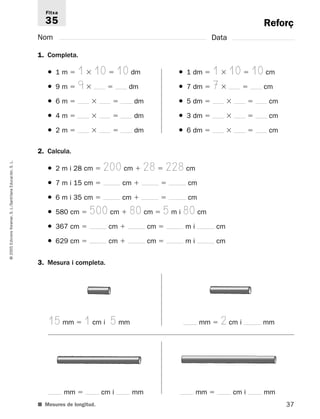 Reforç 
Fitxa 
35 
Nom Data 
1. Completa. 
● 1 m  1  10  10 dm ● 1 dm  1  10  10 cm 
● 9 m  9  dm ● 7 dm  7  cm 
● 6 m    dm ● 5 dm    cm 
● 4 m    dm ● 3 dm    cm 
● 2 m    dm ● 6 dm    cm 
2. Calcula. 
L. 
S. ● 2 m i 28 cm  200 cm  28  228 cm 
Educación, ● 7 m i 15 cm  cm   cm 
Santillana ● 6 m i 35 cm  cm   cm 
L./S. ● 580 cm  500 cm  80 cm  5 m i 80 cm 
Voramar, ● 367 cm  cm  cm  m i cm 
Edicions ● 629 cm  cm  cm  m i cm 
2005 © 3. Mesura i completa. 
15 mm  1 cm i 5 mm mm  2 cm i mm 
mm  cm i mm mm  cm i mm 
■ Mesures de longitud. 
37  