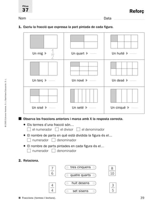 Reforç 
Fitxa 
37 
Nom Data 
1. Escriu la fracció que expressa la part pintada de cada figura. 
12 
Un mig  Un quart  Un huité  
Un terç  Un nové  Un desé  
L. 
S. Educación, Santillana L./S. Voramar, Un sisé  Un seté  Un cinqué  
Edicions ■ Observa les fraccions anteriors i marca amb X la resposta correcta. 
2005 ● Els termes d’una fracció són… 
© el numerador el divisor el denominador 
● El nombre de parts en què està dividida la figura és el… 
numerador denominador 
● El nombre de parts pintades en cada figura és el… 
numerador denominador 
2. Relaciona. 
7 
● tres cinquens ● 
8 
 
 
6 
● quatre quarts ● 
huit desens 4 
● ● 
 
 
4 
● set sisens ● 
■ Fraccions (termes i lectura). 
39 1 
0  
3 
5 
 
 
 