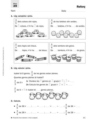 Reforç 
Fitxa 
39 
Nom Data 
1. Llig, completa i pinta. 
 
4 
8 
 de les boletes són verdes. 
De boletes, n’hi ha de verdes. 
2 
4 
 dels llapis són blaus. 
De llapis, n’hi ha de blaus. 
5 
6 
 dels tambors són grocs. 
De tambors, n’hi ha de grocs. 
L. 
S. Educación, Santillana L./S. Voramar, Edicions 2. Llig, calcula i pinta. 
2005 2 
Isabel té 6 gerres.  
 de les gerres estan plenes. 
© 3 
Quantes gerres plenes té Isabel? 
2 
1r Divideix les 6 gerres en 3 grups  6 : 3  
 
 de 6  
3 
2n Calcula les gerres de 2 grups  2  2  
2 
 
 de 6  4  Isabel té gerres plenes. 
3 
3. Calcula. 
4 
4 
●  
 de 36  :  ;   ;  
 de 36  
6 
6 
3 
3 
●  
 de 28  :  ;   ;  
 de 28  
4 
4 
■ Fracció d’un número i d’un conjunt. 
41 3 
5 
 dels cotxes són rojos. 
De 5 cotxes, n’hi ha 3 de rojos. 
 
 
 
 