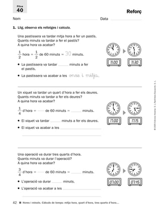 11 12 1 
2 
3 
4 
7 6 5 
10 
9 
8 
11 12 1 
2 
3 
4 
7 6 5 
10 
9 
8 
11 12 1 
2 
3 
4 
7 6 5 
10 
9 
8 
11 12 1 
2 
3 
4 
7 6 5 
10 
9 
8 
17:OO 17:15 
11 12 1 
2 
3 
4 
7 6 5 
10 
9 
8 
11 12 1 
2 
3 
4 
7 6 5 
10 
9 
8 
Fitxa 
40 
42 
© 2005 Edicions Voramar, S. L./Santillana Educación, S. L. 
Reforç 
Nom Data 
1. Llig, observa els rellotges i calcula. 
 
11:OO 11:3O 
1 
2 
 hora   
1 
4 
 d’hora  de 60 minuts  minuts. 
3 
4 
 d’hora  de 60 minuts  minuts. 
■ Hores i minuts. Càlculs de temps: mitja hora, quart d’hora, tres quarts d’hora… 
 
 
07:OO 07:45 
Una pastissera va tardar mitja hora a fer un pastís. 
Quants minuts va tardar a fer el pastís? 
A quina hora va acabar? 
 
1 
2 
 de 60 minuts  30 minuts. 
● La pastissera va tardar minuts a fer 
el pastís. 
● La pastissera va acabar a les onΩæ ^ mitjå. 
Un xiquet va tardar un quart d’hora a fer els deures. 
Quants minuts va tardar a fer els deures? 
A quina hora va acabar? 
 
● El xiquet va tardar minuts a fer els deures. 
● El xiquet va acabar a les 
Una operació va durar tres quarts d’hora. 
Quants minuts va durar l’operació? 
A quina hora va acabar? 
 
● L’operació va durar minuts. 
● L’operació va acabar a les 
 