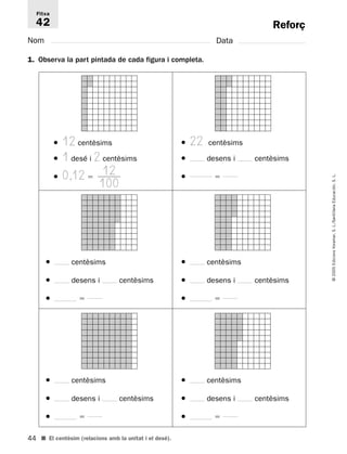 Fitxa 
42 
44 
© 2005 Edicions Voramar, S. L./Santillana Educación, S. L. 
Reforç 
Nom Data 
1. Observa la part pintada de cada figura i completa. 
● 12 centèsims 
● 1 desé i 2 centèsims 
● 0,12  
■ El centèsim (relacions amb la unitat i el desé). 
● 22 centèsims 
● desens i centèsims 
●  
● centèsims 
● desens i centèsims 
●  
● centèsims 
● desens i centèsims 
●  
● centèsims 
● desens i centèsims 
●  
● centèsims 
● desens i centèsims 
●  
12 
100 
 