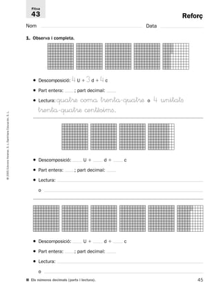 Reforç 
Fitxa 
43 
Nom Data 
1. Observa i completa. 
● Descomposició: 4U 3d 4c 
● Part entera: ; part decimal: 
● Lectura: quat®æ comå t®entå-quat®æ o 4 unitatfi 
t®entå-quat®æ ©en†èsimfi. 
L. 
S. Educación, Santillana L./S. Voramar, Edicions ● Descomposició: U  d  c 
● Part entera: ; part decimal: 
2005 © ● Lectura: 
o 
● Descomposició: U  d  c 
● Part entera: ; part decimal: 
● Lectura: 
o 
■ Els números decimals (parts i lectura). 
45  