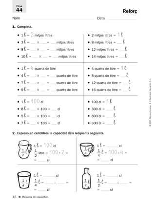 Fitxa 
44 
46 
© 2005 Edicions Voramar, S. L./Santillana Educación, S. L. 
Reforç 
Nom Data 
1. Completa. 
● 1 ¬  2 mitjos litres ● 2 mitjos litres  1 ¬ 
● 3 ¬   mitjos litres ● 8 mitjos litres  ¬ 
● 8 ¬   mitjos litres ● 12 mitjos litres  ¬ 
● 10 ¬   mitjos litres ● 14 mitjos litres  ¬ 
● 1 ¬  4 quarts de litre ● 4 quarts de litre  1 ¬ 
● 4 ¬   quarts de litre ● 8 quarts de litre  ¬ 
● 7 ¬   quarts de litre ● 12 quarts de litre  ¬ 
● 9 ¬   quarts de litre ● 16 quarts de litre  ¬ 
● 1 ¬  100 cl ● 100 cl  1 ¬ 
● 8 ¬ 100  cl ● 300 cl  ¬ 
● 5 ¬ 100  cl ● 800 cl  ¬ 
● 7 ¬ 100  cl ● 600 cl  ¬ 
2. Expresa en centilitres la capacitat dels recipients següents. 
1 ¬  100 cl 
 
1 
2 
 litre  100 : 2  
 cl 
1 
2 
 ¬ 
1 
4 
 ¬ 
■ Mesures de capacitat. 
1 ¬  cl 
 
1 
4 
 ¬  100 : 4  
 cl 
1 ¬  cl 
 
1 
4 
 ¬  :  
 cl 
1 ¬  cl 
 
1 
2 
 ¬  :  
 cl 
 
 
1 
4 
 ¬ 
 
1 
2 
 ¬ 
 
 