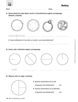 Fitxa 
46 
● Quina diferència hi ha entre un cercle i una circumferència? 
2. Escriu radi o diàmetre segons corresponga. 
rad^ 
3. Mesura amb un regle i contesta. 
48 
© 2005 Edicions Voramar, S. L./Santillana Educación, S. L. 
Reforç 
Nom Data 
1. Escriu davall de cada dibuix cercle o circumferència segons corresponga. 
Després, contesta. 
circuμƒe®ènciå 
■ Circumferència i cercle. 
● Quants centímetres fa el radi 
d’aquesta circumferència? cm 
● Quants centímetres fa el diàmetre 
d’aquesta circumferència? cm 
 