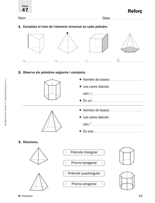 Reforç 
Fitxa 
47 
Nom Data 
1. Completa el nom de l’element remarcat en cada poliedre. 
åz vz ©z bz 
2. Observa els poliedres següents i completa. 
L. 
S. Educación, Santillana L./S. Voramar, Edicions 2005 © 3. Relaciona. 
■ Poliedres. 
49 ● Nombre de bases: 
● Les cares laterals 
són: π 
● És un: 
● Nombre de bases: 
● Les cares laterals 
són: † 
● És una: 
● Piràmide triangular ● 
● Prisma hexagonal ● 
● Piràmide quadrangular ● 
● Prisma octogonal ● 
 