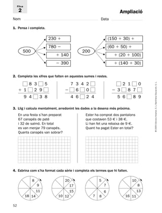 52 
© 2005 Edicions Voramar, S. L./Santillana Educación, S. L. 
Ampliació 
Fitxa 
2 
Nom Data 
1. Pensa i completa. 
230  
780  
 140 
 390 
500 
200 
F 
F 
F 
F 
F 
F 
F 
F 
2. Completa les xifres que falten en aquestes sumes i restes. 
(150  30)  
(60  50)  
 (20  100) 
 (140  30) 
8 3 5 
1 29 
9 4 3 8 
7 3 4 2 
 6 0 
4 6 2 4 
2 1 0 
3 87 
5 6 8 9 
3. Llig i calcula mentalment, arredonint les dades a la desena més pròxima. 
En una festa s’han preparat 
67 canapés de paté 
i 32 de salmó. En total 
es van menjar 79 canapés. 
Quants canapés van sobrar? 
Ester ha comprat dos pantalons 
que costaven 53 € i 38 €. 
Li han fet una rebaixa de 9 €. 
Quant ha pagat Ester en total? 
4. Esbrina com s’ha format cada sèrie i completa els termes que hi falten. 
8 
9 
11 
18 14 
20 
17 
15 
10 12 
5 
7 
6 
7 8 
10 
8 
13 
16 11 
 