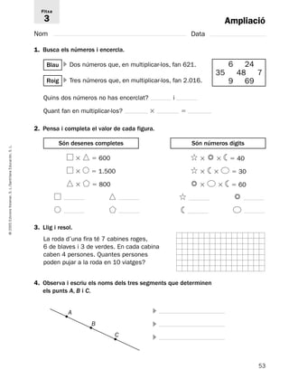 Ampliació 
Fitxa 
3 
Nom Data 
1. Busca els números i encercla. 
Blau  Dos números que, en multiplicar-los, fan 621. 
2. Pensa i completa el valor de cada figura. 
Són desenes completes Són números dígits 
L. 
S. Educación, Santillana L./S. Voramar, Edicions 2005 3. Llig i resol. 
© La roda d’una fira té 7 cabines roges, 
6 de blaves i 3 de verdes. En cada cabina 
caben 4 persones. Quantes persones 
poden pujar a la roda en 10 viatges? 
4. Observa i escriu els noms dels tres segments que determinen 
els punts A, B i C. 
 
 
 
53 6 24 
35 48 7 
Roig  Tres números que, en multiplicar-los, fan 2.016. 9 69 
Quins dos números no has encerclat? i 
Quant fan en multiplicar-los?   
 600 
  1.500 
 800 
  40 
  30 
  60 
A 
B 
C 
 