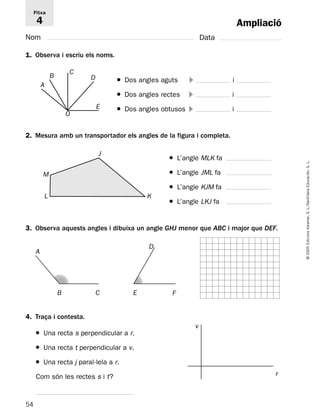 54 
© 2005 Edicions Voramar, S. L./Santillana Educación, S. L. 
Ampliació 
Fitxa 
4 
Nom Data 
1. Observa i escriu els noms. 
● Dos angles aguts  i 
● Dos angles rectes  i 
● Dos angles obtusos  i 
B 
A 
C 
D 
E 
O 
2. Mesura amb un transportador els angles de la figura i completa. 
● L’angle MLK fa 
● L’angle JML fa 
● L’angle KJM fa 
● L’angle LKJ fa 
L 
J 
3. Observa aquests angles i dibuixa un angle GHJ menor que ABC i major que DEF. 
4. Traça i contesta. 
● Una recta s perpendicular a r. 
● Una recta t perpendicular a v. 
● Una recta j paral·lela a r. 
Com són les rectes s i t? 
K 
M 
B 
A 
C 
D 
E F 
r 
v 
 