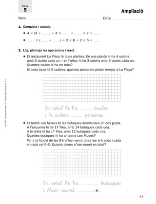 Ampliació 
Fitxa 
5 
Nom Data 
1. Completa i calcula. 
● 4  (3  )  4   7  
●  (  )  2  8  2  5  
2. Llig, planteja les operacions i resol. 
● El restaurant La Plaça té dues plantes. En una planta hi ha 4 salons 
amb 5 taules cada un; i en l’altra, hi ha 3 salons amb 5 taules cada un. 
Quantes taules hi ha en total? 
Si cada taula té 6 cadires, quantes persones poden menjar a La Plaça? 
L. 
S. Educación, Santillana L./S. Voramar, E tota¬ h^ hå tau¬efi 
Edicions ^ h^ ca∫± πersoefi. 
2005 ● El teatre Les Muses té les butaques distribuïdes en dos grups. 
© A l’esquerra hi ha 17 files, amb 14 butaques cada una. 
A la dreta hi ha 17 files, amb 12 butaques cada una. 
Quantes butaques hi ha al teatre Les Muses? 
Per a la funció de les 8 h s’han venut totes les entrades i cada 
entrada val 9 €. Quants diners s’han reunit en total? 
E tota¬ h^ hå butaq¤efi 
^ fi´ha ®euni† €. 
55  