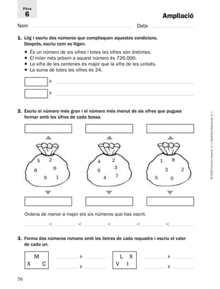 2. Escriu el número més gran i el número més menut de sis xifres que pugues 
56 
© 2005 Edicions Voramar, S. L./Santillana Educación, S. L. 
Ampliació 
Fitxa 
6 
Nom Data 
1. Llig i escriu dos números que complisquen aquestes condicions. 
Després, escriu com es lligen. 
● És un número de sis xifres i totes les xifres són distintes. 
● El miler més pròxim a aquest número és 726.000. 
● La xifra de les centenes és major que la xifra de les unitats. 
● La suma de totes les xifres és 24. 
formar amb les xifres de cada bossa. 
2 
Ordena de menor a major els sis números que has escrit. 
     
8 
3. Forma dos números romans amb les lletres de cada requadre i escriu el valor 
de cada un. 
 
 
  
  
  
 
 
M 
X C 
 
 
L X 
V I 
8 
9 
5 
6 
1 
2 
9 
4 
4 
3 
7 
3 
5 
1 
2 
0 
 