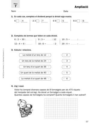 Fitxa 
7 
Nom Data 
1. En cada cas, completa el dividend perquè la divisió siga exacta. 
6 4 
2 3 7 6 9 5 8 3 6 
2. Completa els termes que falten en cada divisió. 
Ampliació 
6 : 2  30 : 9 : 3  : 12 10 : 5  : 
12 : 4  6 : 18 : 6  : 2 20 : 4  : 
L. 
S. 3. Calcula i relaciona. 
Educación, La meitat d’un terç de 12 ● ● 2 
Santillana Un terç de la meitat de 24 ● ● 3 
L./S. Voramar, Un terç d’un quart de 36 ● ● 4 
Edicions Un quart de la meitat de 40 ● ● 5 
2005 © La meitat d’un quart de 48 ● ● 6 
4. Llig i resol. 
Víctor ha comprat diverses capses de 8 formatgets per als 475 xiquets 
del menjador del col·legi. Ha donat un formatget a cada xiquet. 
Quantes capses de formatgets ha comprat? Quants formatgets li han sobrat? 
57  