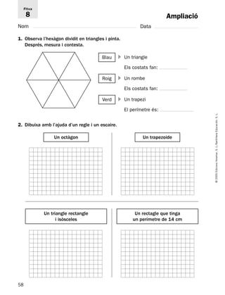 58 
© 2005 Edicions Voramar, S. L./Santillana Educación, S. L. 
Ampliació 
Fitxa 
8 
Nom Data 
1. Observa l’hexàgon dividit en triangles i pinta. 
Després, mesura i contesta. 
2. Dibuixa amb l’ajuda d’un regle i un escaire. 
Un triangle 
Els costats fan: 
Blau  
Un rombe 
Els costats fan: 
Un octàgon Un trapezoide 
Un triangle rectangle 
i isòsceles 
Un rectagle que tinga 
un perímetre de 14 cm 
Roig  
Un trapezi 
El perímetre és: 
Verd  
 