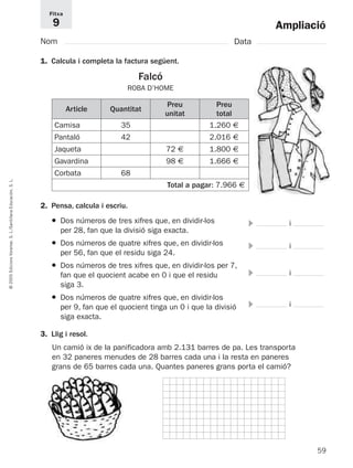 Ampliació 
Fitxa 
9 
Nom Data 
1. Calcula i completa la factura següent. 
Falcó 
ROBA D’HOME 
Article Quantitat 
Preu 
unitat 
Preu 
total 
Camisa 
Pantaló 
Jaqueta 
Gavardina 
Corbata 
35 
42 
68 
72 € 
98 € 
1.260 € 
2.016 € 
1.800 € 
1.666 € 
L. 
S. Total a pagar: 7.966 € 
Educación, 2. Pensa, calcula i escriu. 
Santillana ● Dos números de tres xifres que, en dividir-los 
 i 
L./per 28, fan que la divisió siga exacta. 
S. Voramar, ● Dos números de quatre xifres que, en dividir-los 
 i 
per 56, fan que el residu siga 24. 
Edicions ● Dos números de tres xifres que, en dividir-los per 7, 
2005 fan que el quocient acabe en 0 i que el residu 
 i 
siga 3. 
© ● Dos números de quatre xifres que, en dividir-los 
per 9, fan que el quocient tinga un 0 i que la divisió 
 i 
siga exacta. 
3. Llig i resol. 
Un camió ix de la panificadora amb 2.131 barres de pa. Les transporta 
en 32 paneres menudes de 28 barres cada una i la resta en paneres 
grans de 65 barres cada una. Quantes paneres grans porta el camió? 
59  