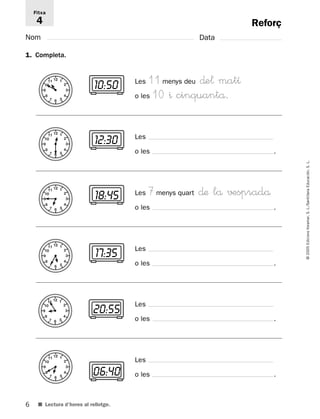 11 12 1 
2 
3 
4 
7 6 5 
Fitxa 
4 
10 
9 
8 
11 12 1 
2 
3 
4 
7 6 5 
10 
9 
8 
11 12 1 
2 
3 
4 
7 6 5 
10 
9 
8 
11 12 1 
2 
3 
4 
7 6 5 
10 
9 
8 
11 12 1 
2 
3 
4 
7 6 5 
10 
9 
8 
11 12 1 
2 
3 
4 
7 6 5 
10 
9 
8 
6 
© 2005 Edicions Voramar, S. L./Santillana Educación, S. L. 
Reforç 
Nom Data 
1. Completa. 
■ Lectura d’hores al rellotge. 
Les 11 menys deu ∂e¬ matı 
o les 10 ^ cinquantå. 
10:50 
Les 
o les . 
12:30 
Les 7 menys quart ∂æ lå √±spradå 
o les . 
18:45 
Les 
o les . 
17:35 
Les 
o les . 
20:55 
Les 
06:40 o les . 
 