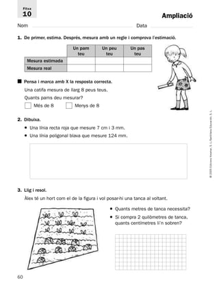 Fitxa 
10 
2. Dibuixa. 
60 
© 2005 Edicions Voramar, S. L./Santillana Educación, S. L. 
Ampliació 
Nom Data 
1. De primer, estima. Després, mesura amb un regle i comprova l’estimació. 
Un pam 
teu 
Un peu 
teu 
Mesura estimada 
Mesura real 
■ Pensa i marca amb X la resposta correcta. 
Una catifa mesura de llarg 8 peus teus. 
Quants pams deu mesurar? 
Més de 8 Menys de 8 
Un pas 
teu 
● Una línia recta roja que mesure 7 cm i 3 mm. 
● Una línia poligonal blava que mesure 124 mm. 
● Quants metres de tanca necessita? 
● Si compra 2 quilòmetres de tanca, 
quants centímetres li’n sobren? 
3. Llig i resol. 
Àlex té un hort com el de la figura i vol posar-hi una tanca al voltant. 
 