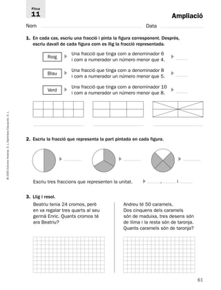 Ampliació 
Fitxa 
11 
Nom Data 
1. En cada cas, escriu una fracció i pinta la figura corresponent. Després, 
escriu davall de cada figura com es llig la fracció representada. 
Una fracció que tinga com a denominador 6 
i com a numerador un número menor que 4. Roig   
Una fracció que tinga com a denominador 8 
i com a numerador un número menor que 5. Blau   
Una fracció que tinga com a denominador 10 
i com a numerador un número menor que 8. Verd   
L. 
S. Educación, Santillana 2. Escriu la fracció que representa la part pintada en cada figura. 
L./S. Voramar,    
Edicions 2005 © Escriu tres fraccions que representen la unitat. 
 , i 
3. Llig i resol. 
Beatriu tenia 24 cromos, però 
Andreu té 50 caramels. 
en va regalar tres quarts al seu 
Dos cinquens dels caramels 
germà Enric. Quants cromos té 
són de maduixa, tres desens són 
ara Beatriu? 
de llima i la resta són de taronja. 
Quants caramels són de taronja? 
61  