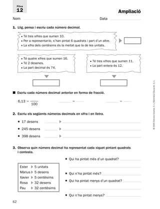 Fitxa 
12 
 
3. Observa quin número decimal ha representat cada xiquet pintant quadrats 
62 
© 2005 Edicions Voramar, S. L./Santillana Educación, S. L. 
Ampliació 
Nom Data 
1. Llig, pensa i escriu cada número decimal. 
■ Escriu cada número decimal anterior en forma de fracció. 
6,13   
   
100 
2. Escriu els següents números decimals en xifra i en lletra. 
● 17 desens  
● 245 desens  
● 398 desens  
● Qui ha pintat més d’un quadrat? 
● Qui n’ha pintat més? 
● Qui ha pintat menys d’un quadrat? 
● Qui n’ha pintat menys? 
i contesta. 
Ester  5 unitats 
Màrius  5 desens 
Xavier  5 centèsims 
Rosa  32 desens 
Pau  32 centèsims 
 
 
● Té tres xifres que sumen 10. 
● Per a representar-lo, s’han pintat 6 quadrats i part d’un altre. 
● La xifra dels centèsims és la meitat que la de les unitats. 
● Té quatre xifres que sumen 16. 
● Té 2 desenes. 
● La part decimal és 74. 
● Té tres xifres que sumen 11. 
● La part entera és 12. 
 