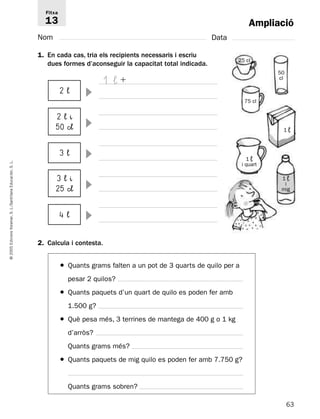 Ampliació 
Fitxa 
13 
Nom Data 
1. En cada cas, tria els recipients necessaris i escriu 
dues formes d’aconseguir la capacitat total indicada. 
2 ¬  
 
2 ¬ ^ 
50 c¬ 
3 ¬  
1 ¬  
25 cl 
L. 
S. Educación, 3 ¬ ^ 
Santillana 25 c¬ 
 
L./S. 4 ¬ Voramar,  
Edicions 2. Calcula i contesta. 
2005 © ● Quants grams falten a un pot de 3 quarts de quilo per a 
pesar 2 quilos? 
● Quants paquets d’un quart de quilo es poden fer amb 
1.500 g? 
● Què pesa més, 3 terrines de mantega de 400 g o 1 kg 
d’arròs? 
Quants grams més? 
● Quants paquets de mig quilo es poden fer amb 7.750 g? 
Quants grams sobren? 
63 1 ¬ 
i quart 
1 ¬ 
75 cl 
50 
cl 
1 ¬ 
i 
mig 
 