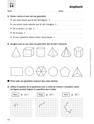 Fitxa 
14 
Nom Data 
1. Pensa i escriu el nom del cos geomètric. 
● Les dues bases que té són pentàgons.  
● Les quatre cares laterals que té són triangles.  
● Té un vèrtex i un radi.  
● No té base.  
● Té una superfície lateral corba i dues bases.  
2. Imagina com es veu cada cos geomètric des de dalt i relaciona. 
■ Pinta cada cos geomètric emprant dos colors distints. 
3. Utilitza el quadrat de la quadrícula com a unitat de mesura i completa i pinta 
64 
© 2005 Edicions Voramar, S. L./Santillana Educación, S. L. 
Ampliació 
les figures perquè tinguen la superfície que s’indica. 
Blau  15 Roig  24 Verd  32 
