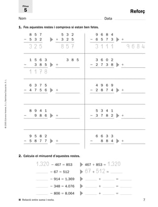 Reforç 
Fitxa 
5 
Nom Data 
1. Fes aquestes restes i comprova si estan ben fetes. 
8 5 7 
 5 3 2 
3 2 5 
L. 
S. Educación, Santillana L./S. Voramar, Edicions 2005 © 2. Calcula el minuend d’aquestes restes. 
1.320  467  853  467  853  1.320 
 67  512  67  512  
 914  1.369    
 348  4.076    
 806  8.064    
■ Relació entre suma i resta. 
7 5 3 2 
 3 2 5 
8 5 7 
 
1 5 6 3 
 3 8 5 
1 1 7 8 
3 8 5 
 
9 6 8 4 
 6 5 7 3 
3 1 1 1 
 
9 6 8 4 
 
 
3 6 0 2 
 2 7 3 8   
6 3 7 5 
 4 7 5 6   
4 9 6 9 
 2 8 7 4   
8 9 4 1 
 9 8 6   
5 3 4 1 
 3 7 8 2   
9 5 8 2 
 5 8 7 7   
6 6 3 3 
 8 8 4   
 