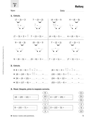 Fitxa 
7 
(7  3)  2 
F 
G 
4  
F 
G 
G 
G 
(7  3)  2  6 7  (3  2)  (4  6)  5  4  (6  5)  
9  (6  3) 
G 
F 
G 
F 
G 
F 
G 
F 
L. 
S.  
Educación, F 
G 
F 
G 
F 
G 
F 
G 
Santillana L./9  (6  3)  
S. Voramar, 2. Calcula. 
Edicions ● 8  (5  3)  8  2  (8  5)  3  13  3  
2005 © ● 16  (10  5)  16  (16  10)  5  6  
● 24  (9  12)    (24  9)  12    
● 53  (17  6)    (53  17)  6    
3. Resol. Després, pinta la resposta correcta. 
9 Reforç 
Nom Data 
1. Calcula. 
■ Sumes i restes amb parèntesis. 
7  (2  1) 
 
7  (2  1)  
(9  6)  3 
 
(9  6)  3  
(7  2)  1 
 
(7  2)  1  
(4  6)  5 
10  
F 
F 
G 
G 
7  (3  2) 
7  
F 
F 
G 
4  (6  5) 
F 
4  
F 
G 
16  (20  12)  
9  (15  7)  
4  (37  20)  
3  (12  3)  
8 
10 
7 
1 
10 
3 
11 
21 
31 
2 
9 
12 
 