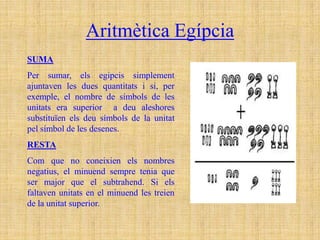 Aritmètica Egípcia
SUMA
Per sumar, els egipcis simplement
ajuntaven les dues quantitats i si, per
exemple, el nombre de símbols de les
unitats era superior a deu aleshores
substituïen els deu símbols de la unitat
pel símbol de les desenes.
RESTA
Com que no coneixien els nombres
negatius, el minuend sempre tenia que
ser major que el subtrahend. Si els
faltaven unitats en el minuend les treien
de la unitat superior.
 