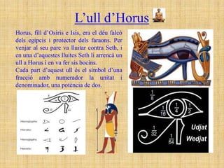 L’ull d’Horus
Horus, fill d’Osiris e Isis, era el déu falcó
dels egipcis i protector dels faraons. Per
venjar al seu pare va lluitar contra Seth, i
en una d’aquestes lluites Seth li arrencà un
ull a Horus i en va fer sis bocins.
Cada part d’aquest ull és el símbol d’una
fracció amb numerador la unitat i
denominador, una potència de dos.
 