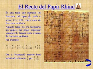 El Recte del Papir Rhind
                                  Taula del Recte del papir Rhind
           2/3 = 1/2 + 1/6                      2/53 = 1/30 + 1/318 + 1/795
           2/5 = 1/3 + 1/15                     2/55 = 1/30 + 1/330
           2/7 = 1/4 + 1/28                     2/57 = 1/38 + 1/114
           2/9 = 1/6 + 1/18                     2/59 = 1/36 + 1/236 + 1/531
           2/11 = 1/6 + 1/66                    2/61 = 1/40 + 1/244 + 1/488 + 1/610
           2/13 = 1/8 + 1/52 + 1/104            2/63 = 1/42 + 1/126
           2/15 = 1/10 + 1/30                   2/65 = 1/39 + 1/195
           2/17 = 1/12 + 1/51 + 1/68            2/67 = 1/40 + 1/335 + 1/536
           2/19 = 1/12 + 1/76 + 1/114           2/69 = 1/46 + 1/138
           2/21 = 1/14 + 1/42                   2/71 = 1/40 + 1/568 + 1/710
           2/23 = 1/12 + 1/276                  2/73 = 1/60 + 1/219 + 1/292 + 1/365
           2/25 = 1/15 + 1/75                   2/75 = 1/50 + 1/150
           2/27 = 1/18 + 1/54                   2/77 = 1/44 + 1/308
           2/29 = 1/24 + 1/58 + 1/174 + 1/232 2/79 = 1/60 + 1/237 + 1/316 + 1/790
           2/31 = 1/20 + 1/124 + 1/155          2/81 = 1/54 + 1/162
           2/33 = 1/22 + 1/66                   2/83 = 1/60 + 1/332 + 1/415 + 1/498
           2/35 = 1/30 + 1/42                   2/85 = 1/51 + 1/255
           2/37 = 1/24 + 1/111 + 1/296          2/87 = 1/58 + 1/174
           2/39 = 1/26 + 1/78                   2/89 = 1/60 + 1/356 + 1/534 + 1/890
           2/41 = 1/24 + 1/246 + 1/328          2/91 = 1/70 + 1/130
           2/43 = 1/42 + 1/86 + 1/129 + 1/301 2/93 = 1/62 + 1/186
           2/45 = 1/30 + 1/90                   2/95 = 1/60 + 1/380 + 1/570
           2/47 = 1/30 + 1/141 + 1/470          2/97 = 1/56 + 1/679 + 1/776
           2/49 = 1/28 + 1/196                  2/99 = 1/66 + 1/198
           2/51 = 1/34 + 1/102                  2/101 = 1/101 + 1/202 + 1/303 + 1/606
 