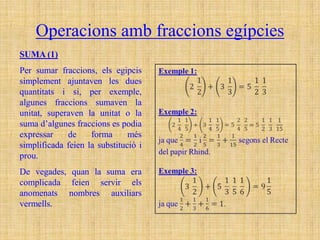 Operacions amb fraccions egípcies
SUMA (1)
Per sumar fraccions, els egipcis
simplement ajuntaven les dues
quantitats i si, per exemple,
algunes fraccions sumaven la
unitat, superaven la unitat o la
suma d’algunes fraccions es podia
expressar    de     forma      més
simplificada feien la substitució i
prou.
De vegades, quan la suma era
complicada feien servir els
anomenats nombres auxiliars
vermells.
 