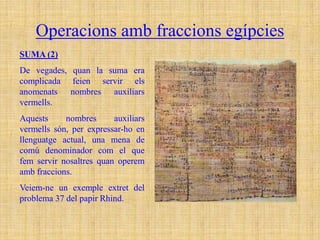 Operacions amb fraccions egípcies
SUMA (2)
De vegades, quan la suma era
complicada feien servir els
anomenats nombres auxiliars
vermells.
Aquests     nombres      auxiliars
vermells són, per expressar-ho en
llenguatge actual, una mena de
comú denominador com el que
fem servir nosaltres quan operem
amb fraccions.
Veiem-ne un exemple extret del
problema 37 del papir Rhind.
 