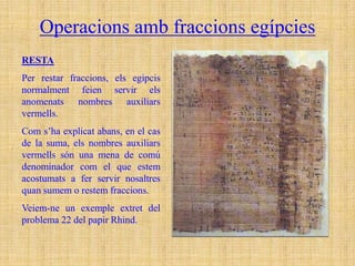 Operacions amb fraccions egípcies
RESTA
Per restar fraccions, els egipcis
normalment feien servir els
anomenats nombres auxiliars
vermells.
Com s’ha explicat abans, en el cas
de la suma, els nombres auxiliars
vermells són una mena de comú
denominador com el que estem
acostumats a fer servir nosaltres
quan sumem o restem fraccions.
Veiem-ne un exemple extret del
problema 22 del papir Rhind.
 