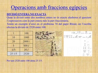 Operacions amb fraccions egípcies
DIVISIÓ ENTERA NO EXACTA
Quan la divisió entre dos nombres enters no és exacte aleshores el quocient
l’expressaven com la part entera més la part fraccionària.
Tenim un exemple d’això en el problema 70 del papir Rhind, on l’escriba
efectua la divisió de 2520 entre 100.

      1          100
     10         1000
     20         2000 /
      5         500 /
    1/5          20 /
   25 1/5       2520

Per tant 2520 entre 100 dóna 25 1/5.
 