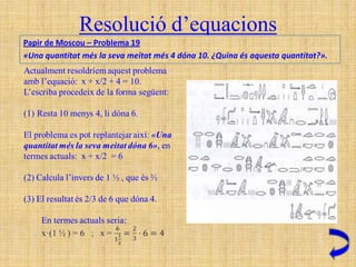 Resolució d’equacions
Papir de Moscou – Problema 19
«Una quantitat més la seva meitat més 4 dóna 10. ¿Quina és aquesta quantitat?».
 