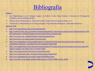 Bibliografia
Llibres:
 Las Matemàtiques en el Antiguo Egipto, 2a Edició. Carlos Maza Gómez. Colección de Divulgación
    Científica, Universidad de Sevilla.
 Historia de las Matemáticas I. Jean Paul Collette. Siglo XXI de España Editores S.A.
 Astronomía y Matemáticas en el Antiguo Egipto. Ángel Sánchez Rodríguez. Alderabán Ediciones.
Adreces web:
 http://www.egiptologia.org/ciencia/matematicas/
 http://centros5.pntic.mec.es/sierrami/dematesna/demates67/opciones/investigaciones%20matematicas%200
    607/matematicas%20en%20egipto/matematicas%20en%20egipto.htm
 http://www.xtec.cat/~smargeli/nombres/algoris/egipmult.htm
 http://personal.us.es/cmaza/egipto/aritmetica.htm
 http://www.egiptologia.com/sociedad-tecnica-y-cultura/614-el-manejo-de-numeros-fraccionarios-las-
    matematicas-egipcias-y-la-tabla-del-recto-del-papiro-rhind.html
 http://www.egiptologia.com/todo-sobre-las-piramides/87-clasificacion-por-la-inclinacion-de-sus-caras/697-
    grupo-5-angulos-en-torno-a-los-53-seked-5.html
 http://www.egiptomania.com/ciencia/matematicas.htm
 http://www.math.tamu.edu/~don.allen/history/egypt/node4.html
 http://www.malhatlantica.pt/mathis/Egipto/Rhind/Rhind.htm
 http://www.bbc.co.uk/ahistoryoftheworld/objects/y1T3knf-T66RwWyEt_cZBw
 