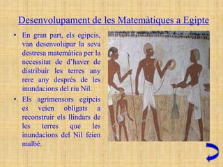 Desenvolupament de les Matemàtiques a Egipte
• En gran part, els egipcis,
  van desenvolupar la seva
  destresa matemàtica per la
  necessitat de d’haver de
  distribuir les terres any
  rere any després de les
  inundacions del riu Nil.
• Els agrimensors egipcis
  es veien obligats a
  reconstruir els llindars de
  les    terres    que     les
  inundacions del Nil feien
  malbé.
 