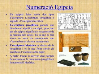 Numeració Egípcia
• Els egipcis feien servir dos tipus
  d’escriptura: L’escriptura jeroglífica o
  sagrada i l’escriptura hieràtica.
• L’escriptura jeroglífica, paraula que
  literalment significa esculpit, però que
  per als egipcis significava «expressió de
  la paraula dels déus». És la que es feia
  servir en totes les inscripcions que
  s’han trobat en els seus monuments.
• L’escriptura hieràtica es deriva de la
  jeroglífica i és la que feien servir els
  escribes a l’escriure sobre papir.
• A partir d’aquí es deriven dues formes
  de numeració: la numeració jeroglífica i
  la numeració hieràtica.
 