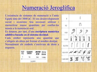 Numeració Jeroglífica
L’existència de sistemes de numeració a l’antic
Egipte data del 3000 aC. El seu desenvolupament
social i econòmic feia necessari utilitzar i
memoritzar massa quantitats per confiar-les
només a la numeració oral.
Es dotaren, per tant, d’una escriptura numèrica
additiva basada en el sistema decimal.
Cada símbol representa una quantitat que
s’afegeix als altres per formar el nombre desitjat.
Normalment els símbols s’escrivien de dreta a
esquerra.
 
