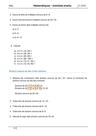 Matemàtiques - Activitats d’estiu 1r ESO
10
3. Escriu la sèrie de múltiples comuns de 6 i 9.
4. Escriu els tres primers múltiples comuns de 20 i 30
5. Escriu el menor dels múltiples comuns de:
a) 2 i 3
b) 6 i 8
c) 6, 8 i 12
6. Calcula:
a) m.c.m. (18, 24) =
b) m.c.m. (36, 40) =
c) m.c.m. (60, 90) =
d) m.c.m. (80, 100) =
e) m.c.m. (10, 21, 35) =
f) m.c.m. (12, 25, 40) =
Divisors comuns de dos o més nombres
1. Observa les col·leccions dels divisors comuns de 20 i 30 i escriu la col·lecció de
divisors comuns de tots dos nombres.
Divisors de 20: 1, 2, 4, 5, 10, 20
Divisors de 30: 1, 2, 3, 5, 6, 10, 15, 30
Divisors comuns de 20 i 30:
2. Troba tots els divisors comuns de 12 i 18..
3. Troba tots els divisors comuns de 8 i 16.
4. Troba tots els divisors comuns de 8 i 9.
5. Calcula el major dels divisors comuns de 16 i 24
 