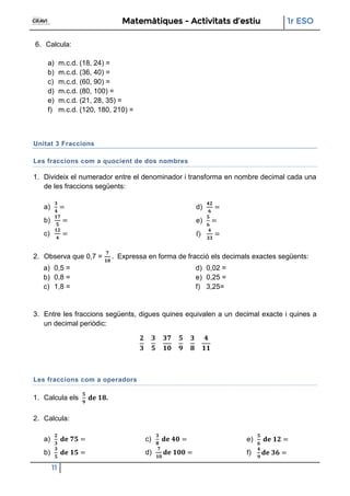 Matemàtiques - Activitats d’estiu 1r ESO
11
6. Calcula:
a) m.c.d. (18, 24) =
b) m.c.d. (36, 40) =
c) m.c.d. (60, 90) =
d) m.c.d. (80, 100) =
e) m.c.d. (21, 28, 35) =
f) m.c.d. (120, 180, 210) =
Unitat 3 Fraccions
Les fraccions com a quocient de dos nombres
1. Divideix el numerador entre el denominador i transforma en nombre decimal cada una
de les fraccions següents:
a)
b)
c)
d)
e)
f)
2. Observa que 0,7 = Expressa en forma de fracció els decimals exactes següents:
a) 0,5 =
b) 0,8 =
c) 1,8 =
d) 0,02 =
e) 0,25 =
f) 3,25=
3. Entre les fraccions següents, digues quines equivalen a un decimal exacte i quines a
un decimal periòdic:
Les fraccions com a operadors
1. Calcula els .
2. Calcula:
a)
b)
c)
d)
e)
f)
 