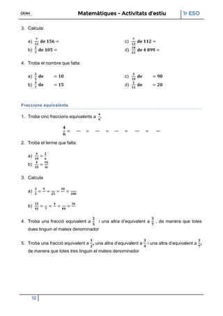 Matemàtiques - Activitats d’estiu 1r ESO
12
3. Calcula:
a)
b)
c)
d)
4. Troba el nombre que falta:
a)
b)
c)
d)
Fraccions equivalents
1. Troba cinc fraccions equivalents a .
2. Troba el terme que falta:
a)
b)
3. Calcula
a)
b)
4. Troba una fracció equivalent a i una altra d’equivalent a , de manera que totes
dues tinguin el mateix denominador
5. Troba una fracció equivalent a , una altra d’equivalent a i una altra d’equivalent a ,
de manera que totes tres tinguin el mateix denominador
 