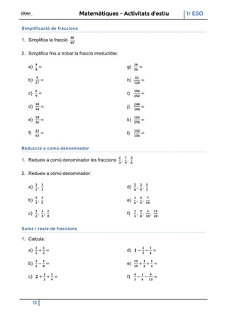 Matemàtiques - Activitats d’estiu 1r ESO
13
Simplificació de fraccions
1. Simplifica la fracció .
2. Simplifica fins a trobar la fracció irreductible:
a)
b)
c)
d)
e)
f)
g)
h)
i)
j)
k)
l)
Reducció a comú denominador
1. Redueix a comú denominador les fraccions
2. Redueix a comú denominador:
a)
b)
c)
d)
e)
f)
Suma i resta de fraccions
1. Calcula:
a)
b)
c)
d)
e)
f)
 