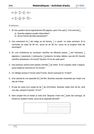 Matemàtiques - Activitats d’estiu 1r ESO
17
b)
c)
Problemes
1. El meu quadern tenia originàriament 80 pàgines, però n’he usat i n’he arrencat
a) Quantes pàgines queden disponibles?
b) Quina fracció del total representen?
2. Una aventurera fa del viatge en tot terreny, a cavall i la resta caminant. Si la
caminada ha estat de 80 km, quina és de 80 km, quina és la longitud total del
recorregut?
3. En una conferència es reuneixen científics de diferents països: són francesos,
algerians, espanyols, marroquins, tunisencs i la resta, italians, que són 26. Quants
científics assisteixen a la reunió? Quants n’hi ha de cada país?
4. Una persona camina amb passes normals de metre. Si fa 2 passes cada 3 segons,
quina distància recorrerà en 30 minuts?
5. Un rellotge avança 2 minuts cada 5 hores. Quant avançarà en 15 dies?
6. Una cassola té una capacitat de de litre. Quantes cassoles necessites per omplir una
olla de 4 litres.
7. El pas de rosca d’un cargol és de de mil·límietre. Quantes voltes hem de fer, amb
una clau, perquè hi penetri 1,8 cm?
8. Hem omplert fins la meitat un bidó d’oli. Després n’hem tret parts del contingut. SI
encara en queden 6 litres, quina és la capacitat del bidó?
 