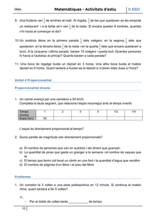 Matemàtiques - Activitats d’estiu 1r ESO
18
9. Una fruiteria ven de síndries al matí. Al migdia, de les que quedaven se les emporta
un restaurant i a la tarda se’n ven de la resta. Si encara queden 8 síndries, quantes
n’hi havia al començar el dia?
10.Un autobús deixa en la primera parada dels viatgers; en la segona, dels que
quedaven; en la tercera deixa de la resta i en la quarta dels que encara quedaven a
bord. A la cinquena i última parada, baixen 10 viatgers i queda buit. Quantes persones
hi havia a l’autobús al principi? Quants baixen a cada parada?
11. Una boca de regatge buida un dipòsit en 3 hores. Una altra boca buida el mateix
dipòsit en 6 hores. Quant tardarà a buidar-se el dipòsit si s’obren totes dues a l’hora?
Unitat 4 Proporcionalitat
Proporcionalitat directa
1. Un camió avança per una carretera a 50 km/h.
Completa la taula següent, que relaciona l’espai recorregut amb el temps invertit
Temps
(hores)
1 2 3 5 1/2 1/4
Espai (km) 50
L’espai és directament proporcional al temps?
2. Quins parells de magnituds són directament proporcionals?
a) El nombre de persones que van en autobús i els diners que guanyen
b) La quantitat de pinso que gasta un granger a la semana i el nombre de vaques que
té
c) El temps que tenim col·locat un càntir en una font i la quantitat d’aigua que recollim
d) El nombre de pàgines d’un llibre i el preu del llibre
Problemes
1. Un corredor fa 3 voltes a una pista poliesportiva en 12 minuts. Si continua al mateix
ritme, quant tardarà a fer 5 voltes?
1r.
- Per al doble de voltes tarda ___________ de temps
 