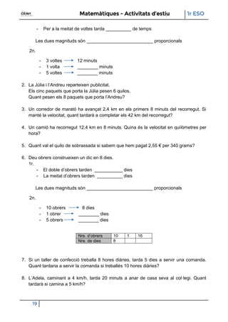 Matemàtiques - Activitats d’estiu 1r ESO
19
- Per a la meitat de voltes tarda __________ de temps
Les dues magnituds són __________________________ proporcionals
2n.
- 3 voltes 12 minuts
- 1 volta ________ minuts
- 5 voltes ________ minuts
2. La Júlia i l’Andreu reparteixen publicitat.
Els cinc paquets que porta la Júlia pesen 6 quilos.
Quant pesen els 8 paquets que porta l’Andreu?
3. Un corredor de marató ha avançat 2,4 km en els primers 8 minuts del recorregut. Si
manté la velocitat, quant tardarà a completar els 42 km del recorregut?
4. Un camió ha recorregut 12,4 km en 8 minuts. Quina és la velocitat en quilòmetres per
hora?
5. Quant val el quilo de sobrassada si sabem que hem pagat 2,55 € per 340 grams?
6. Deu obrers construeixen un dic en 8 dies.
1r.
- El doble d’obrers tarden ___________ dies
- La meitat d’obrers tarden __________ dies
Les dues magnituds són __________________________ proporcionals
2n.
- 10 obrers 8 dies
- 1 obrer ________ dies
- 5 obrers ________ dies
Nre. d’obrers 10 1 16
Nre. de dies 8
7. Si un taller de confecció treballa 8 hores diàries, tarda 5 dies a servir una comanda.
Quant tardaria a servir la comanda si treballés 10 hores diàries?
8. L’Adela, caminant a 4 km/h, tarda 20 minuts a anar de casa seva al col·legi. Quant
tardarà si camina a 5 km/h?
 