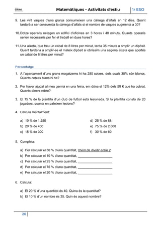 Matemàtiques - Activitats d’estiu 1r ESO
20
9. Les vint vaques d’una granja consumeixen una càrrega d’alfals en 12 dies. Quant
tardarà a ser consumida la càrrega d’alfals si el nombre de vaques augmenta a 30?
10.Dotze operaris netegen un edifici d’oficines en 3 hores i 40 minuts. Quants operaris
serien necessaris per fer el treball en dues hores?
11.Una aixeta, que treu un cabal de 8 litres per minut, tarda 35 minuts a omplir un dipòsit.
Quant tardaria a omplir-se el mateix dipòsit si obríssim una segona aixeta que aportés
un cabal de 6 litres per minut?
Percentatge
1. A l’aparcament d’uns grans magatzems hi ha 280 cotxes, dels quals 35% són blancs.
Quants cotxes blans hi ha?
2. Per haver ajudat al meu germà en una feina, em dóna el 12% dels 50 € que ha cobrat.
Quants diners rebré?
3. El 15 % de la plantilla d’un club de futbol està lesionada. Si la plantilla consta de 20
jugadors, quants en pateixen lesions?
4. Calcula mentalment:
a) 10 % de 1.250
b) 20 % de 400
c) 15 % de 300
d) 25 % de 88
e) 75 % de 2.000
f) 30 % de 60
5. Completa:
a) Per calcular el 50 % d’una quantitat, l’hem de dividir entre 2
b) Per calcular el 10 % d’una quantitat, ___________________
c) Per calcular el 25 % d’una quantitat, ___________________
d) Per calcular el 75 % d’una quantitat, ___________________
e) Per calcular el 20 % d’una quantitat, ___________________
6. Calcula:
a) El 20 % d’una quantitat és 40. Quina és la quantitat?
b) El 10 % d’un nombre és 35. Quin és aquest nombre?
 