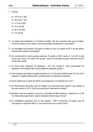 Matemàtiques - Activitats d’estiu 1r ESO
21
7. Calcula:
a) 18 % de 1.350
b) 65 % de 7.140
c) 4 % de 5.400
d) 70 % de 80
e) 80 % de 365
f) 8 % de 40
8. La meitat dels assistents a una festa no ballen. Els dos cinquens dels que no ballen,
no ho fan perquè no en saben. Quin percentatge d’assistents no sap ballar?
9. Un prestatge que contenia 150 gots ha rebut un cop i ha caigut el 80 % de les peces.
Quants gots queden al prestatge?
10.Un comerciant ha venut aquesta setmana 18 vestits a 350 € cada un. Si el 20 % dels
diners que entra a la caixa són guanys, quant ha guanyat aquesta setmana amb la
venda dels vestits.
11.Hi havia dues dotzenes de pastissos i me n’he menjat 6. Quin percentatge de
pastissos n’he menjat? Quin percentatge de pastissos queda?
12.Una màquina que fabrica cargols produeix un 2 % de peces defectuoses. Si avui s’han
apartat 41 cargols defectuosos, quantes peces ha fabricat la màquina?
13.Quan valdrà ara un abric de 325 € si aconsegueixo una rebaixa del 10 %?
14.En Robert pesa 95 quilos, però el metge li ha recomanat que s’aprimi i que rebaixi el
seu pes actual un 20 %. Quin és el pes que li recomana el metge?
15.Esperem que una població, que té en l’actualitat 25.800 habitants, augmenti en un 40
% al llarg del proper lustre. Quants habitants tindrà d’aquí 5 anys?
16.Un treballador guanyava, fins el mes passat, 1.750 € mensuals. Si sabem que ha
aconseguit un augment del 8 %, quin serà el seu sou a partir d’ara?
 